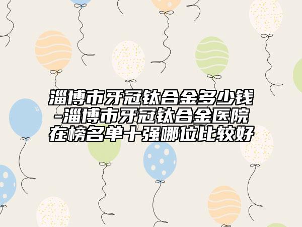 淄博市牙冠鈦合金多少錢(qián)-淄博市牙冠鈦合金醫(yī)院在榜名單十強(qiáng)哪位比較好