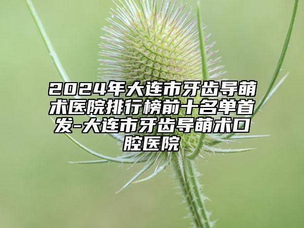 2024年大連市牙齒導萌術醫(yī)院排行榜前十名單首發(fā)-大連市牙齒導萌術口腔醫(yī)院