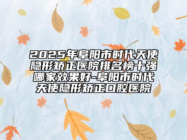 2025年阜陽(yáng)市時(shí)代天使隱形矯正醫(yī)院排名榜十強(qiáng)哪家效果好-阜陽(yáng)市時(shí)代天使隱形矯正口腔醫(yī)院
