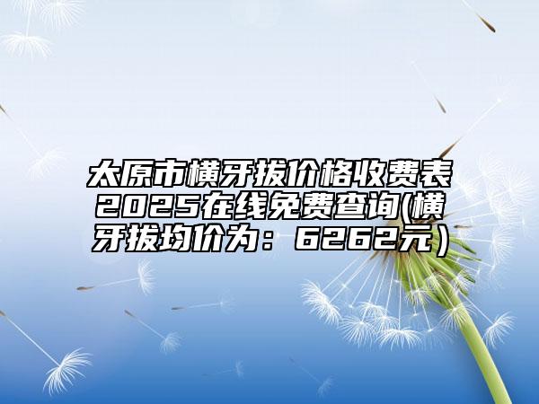 太原市橫牙拔價格收費表2025在線免費查詢(橫牙拔均價為：6262元）