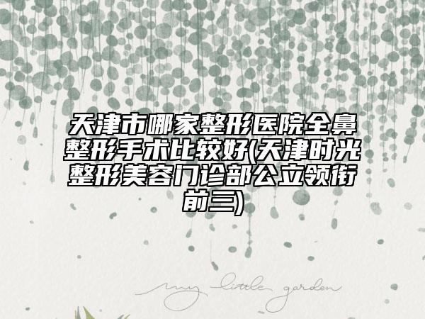 天津市哪家整形醫(yī)院全鼻整形手術(shù)比較好(天津時光整形美容門診部公立領(lǐng)銜前三)