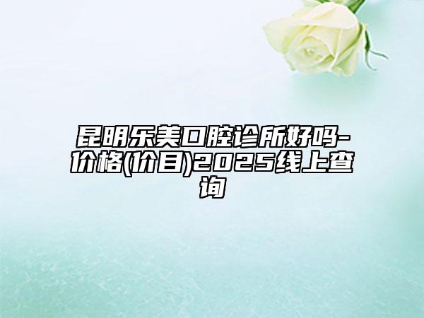 昆明樂(lè)美口腔診所好嗎-價(jià)格(價(jià)目)2025線上查詢