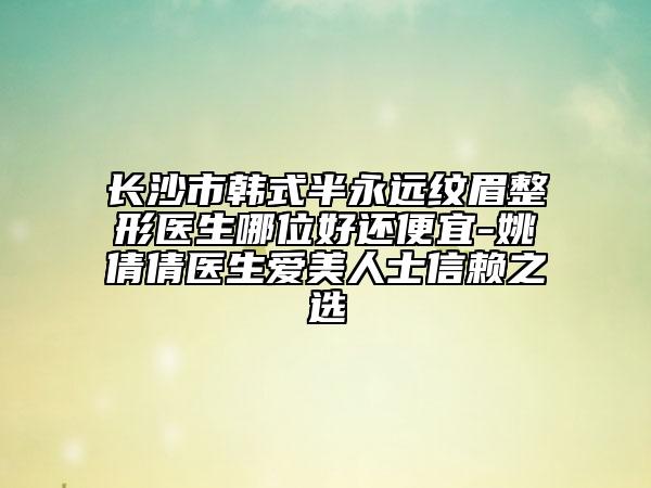 長(zhǎng)沙市韓式半永遠(yuǎn)紋眉整形醫(yī)生哪位好還便宜-姚倩倩醫(yī)生愛(ài)美人士信賴之選