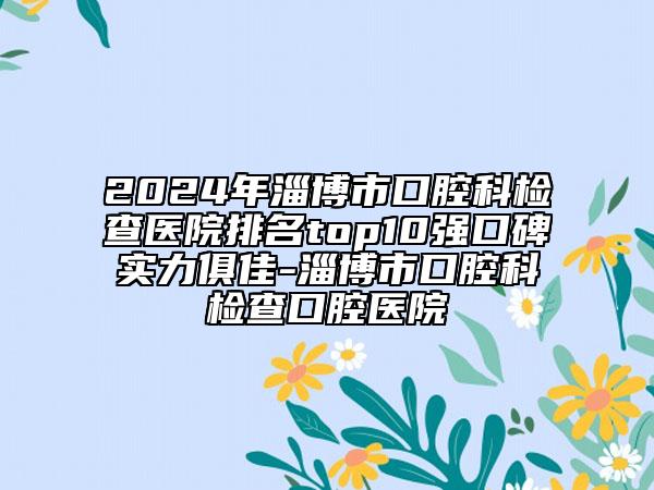 2024年淄博市口腔科檢查醫(yī)院排名top10強(qiáng)口碑實(shí)力俱佳-淄博市口腔科檢查口腔醫(yī)院