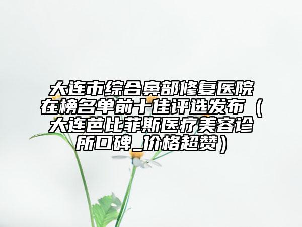 大連市綜合鼻部修復(fù)醫(yī)院在榜名單前十佳評選發(fā)布（大連芭比菲斯醫(yī)療美容診所口碑_價(jià)格超贊）