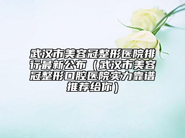 武漢市美容冠整形醫(yī)院排行最新公布（武漢市美容冠整形口腔醫(yī)院實(shí)力靠譜推薦給你）