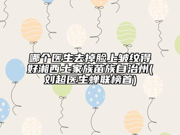 哪個(gè)醫(yī)生去掉臉上皺紋得好湘西土家族苗族自治州(劉超醫(yī)生蟬聯(lián)榜首)