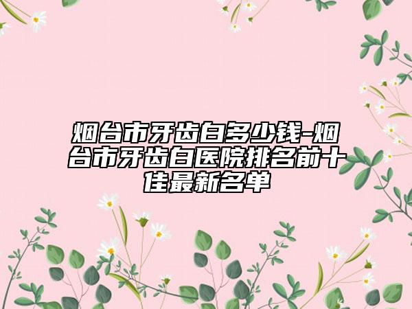 煙臺市牙齒白多少錢-煙臺市牙齒白醫(yī)院排名前十佳最新名單