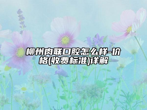 柳州肉聯(lián)口腔怎么樣-價格(收費標準)詳解