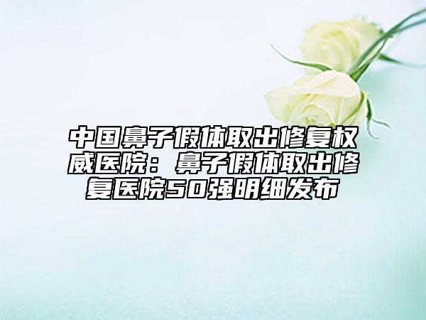 中國鼻子假體取出修復權威醫(yī)院：鼻子假體取出修復醫(yī)院50強明細發(fā)布