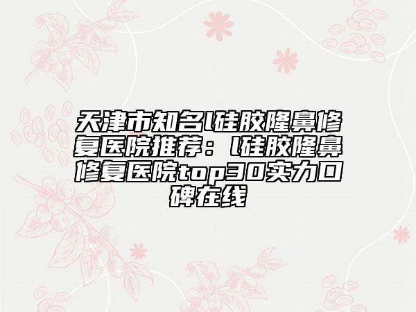天津市知名l硅膠隆鼻修復(fù)醫(yī)院推薦：l硅膠隆鼻修復(fù)醫(yī)院top30實(shí)力口碑在線