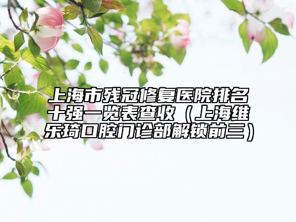 上海市殘冠修復醫(yī)院排名十強一覽表查收（上海維樂琦口腔門診部解鎖前三）