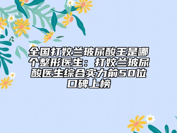 全國打姣蘭玻尿酸王是哪個整形醫(yī)生：打姣蘭玻尿酸醫(yī)生綜合實力前50位口碑上榜