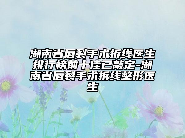湖南省唇裂手術(shù)拆線醫(yī)生排行榜前十佳已敲定-湖南省唇裂手術(shù)拆線整形醫(yī)生