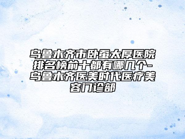 烏魯木齊市臥蠶太厚醫(yī)院排名榜前十都有哪幾個-烏魯木齊醫(yī)美時代醫(yī)療美容門診部