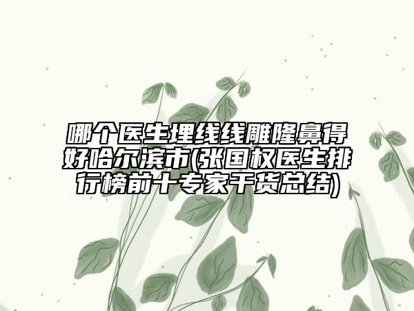 哪個醫(yī)生埋線線雕隆鼻得好哈爾濱市(張國權(quán)醫(yī)生排行榜前十專家干貨總結(jié))