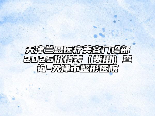 天津蘭恩醫(yī)療美容門診部2025價格表（費(fèi)用）查詢-天津市整形醫(yī)院