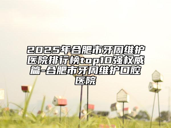 2025年合肥市牙周維護(hù)醫(yī)院排行榜top10強(qiáng)權(quán)威篇-合肥市牙周維護(hù)口腔醫(yī)院