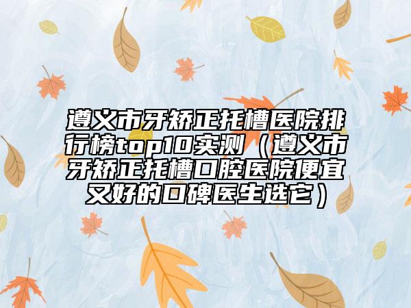 遵義市牙矯正托槽醫(yī)院排行榜top10實(shí)測(cè)（遵義市牙矯正托槽口腔醫(yī)院便宜又好的口碑醫(yī)生選它）