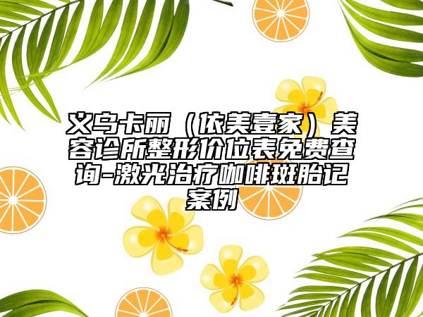 義烏卡麗（依美壹家）美容診所整形價(jià)位表免費(fèi)查詢(xún)-激光治療咖啡斑胎記案例