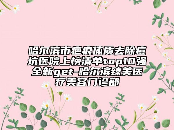 哈爾濱市疤痕體質(zhì)去除痘坑醫(yī)院上榜清單top10強(qiáng)全新get-哈爾濱臻美醫(yī)療美容門(mén)診部