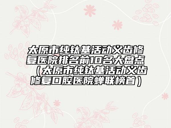 太原市純鈦基活動(dòng)義齒修復(fù)醫(yī)院排名前10名大盤點(diǎn)（太原市純鈦基活動(dòng)義齒修復(fù)口腔醫(yī)院蟬聯(lián)榜首）
