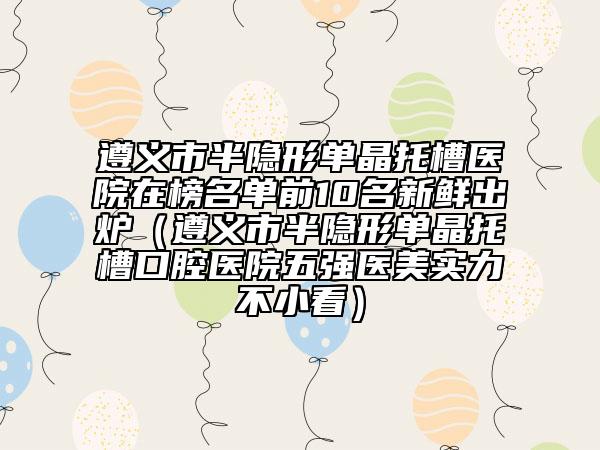 遵義市半隱形單晶托槽醫(yī)院在榜名單前10名新鮮出爐（遵義市半隱形單晶托槽口腔醫(yī)院五強(qiáng)醫(yī)美實(shí)力不小看）