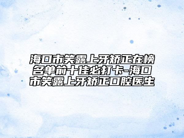 ?？谑行β渡涎莱C正在榜名單前十佳必打卡-海口市笑露上牙矯正口腔醫(yī)生