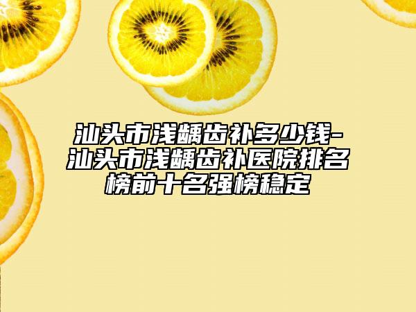 汕頭市淺齲齒補多少錢-汕頭市淺齲齒補醫(yī)院排名榜前十名強榜穩(wěn)定