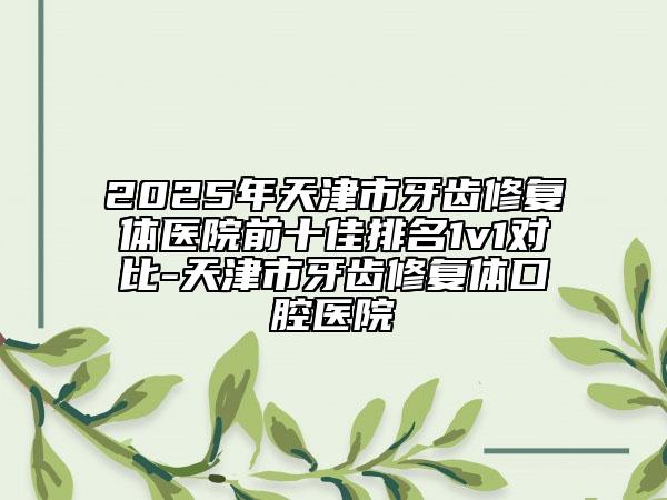 2025年天津市牙齒修復(fù)體醫(yī)院前十佳排名1v1對比-天津市牙齒修復(fù)體口腔醫(yī)院