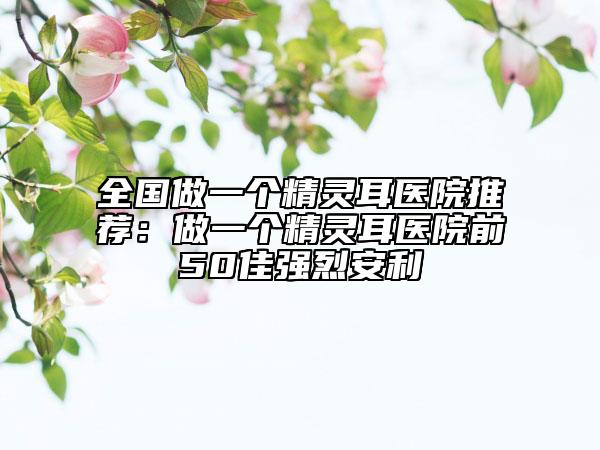 全國做一個(gè)精靈耳醫(yī)院推薦：做一個(gè)精靈耳醫(yī)院前50佳強(qiáng)烈安利
