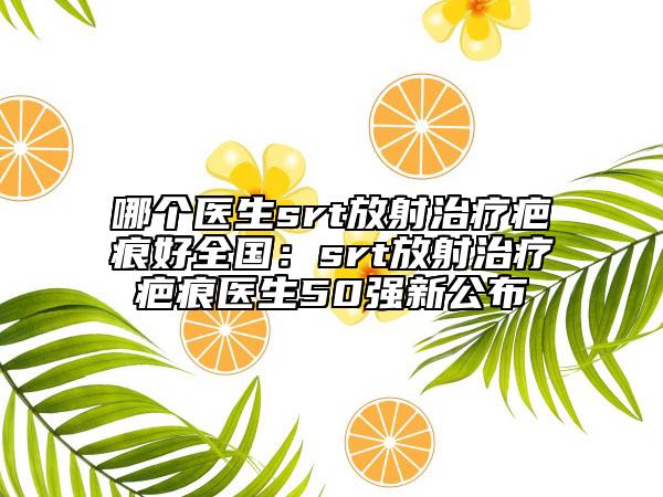 哪個醫(yī)生srt放射治療疤痕好全國：srt放射治療疤痕醫(yī)生50強(qiáng)新公布