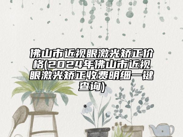 佛山市近視眼激光矯正價格(2024年佛山市近視眼激光矯正收費明細一鍵查詢)