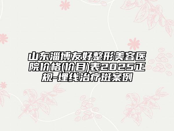 山東淄博友好整形美容醫(yī)院價(jià)格(價(jià)目)表2025正規(guī)-埋線治療斑案例