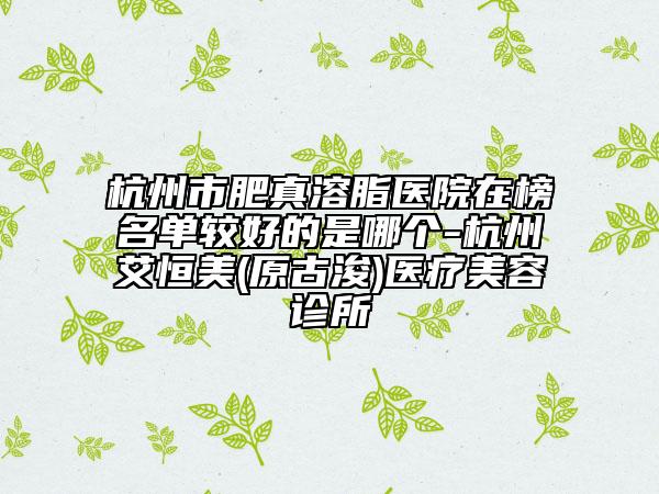 杭州市肥真溶脂醫(yī)院在榜名單較好的是哪個(gè)-杭州艾恒美(原古浚)醫(yī)療美容診所