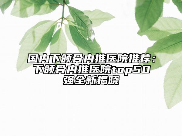 國(guó)內(nèi)下頜骨內(nèi)推醫(yī)院推薦：下頜骨內(nèi)推醫(yī)院top50強(qiáng)全新揭曉