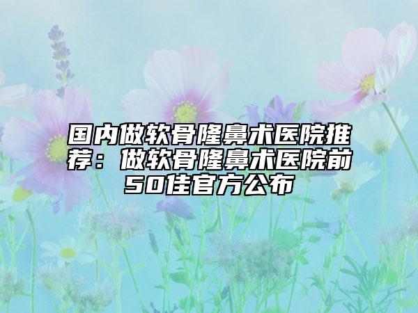 國(guó)內(nèi)做軟骨隆鼻術(shù)醫(yī)院推薦：做軟骨隆鼻術(shù)醫(yī)院前50佳官方公布