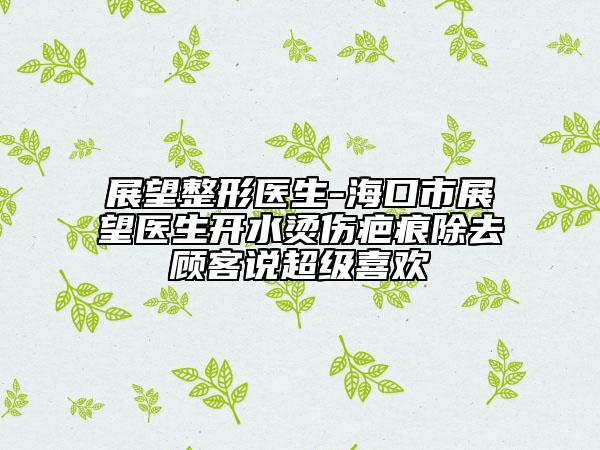 展望整形醫(yī)生-海口市展望醫(yī)生開水燙傷疤痕除去顧客說超級喜歡