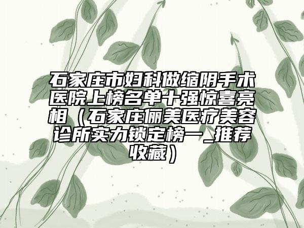 石家莊市婦科做縮陰手術(shù)醫(yī)院上榜名單十強驚喜亮相（石家莊儷美醫(yī)療美容診所實力鎖定榜一_推薦收藏）