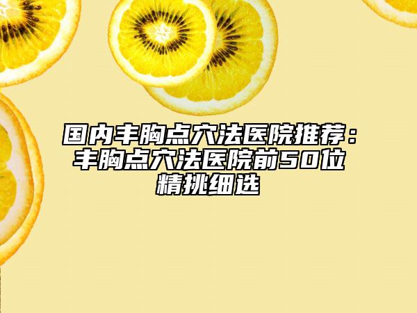 國內(nèi)豐胸點穴法醫(yī)院推薦：豐胸點穴法醫(yī)院前50位精挑細選
