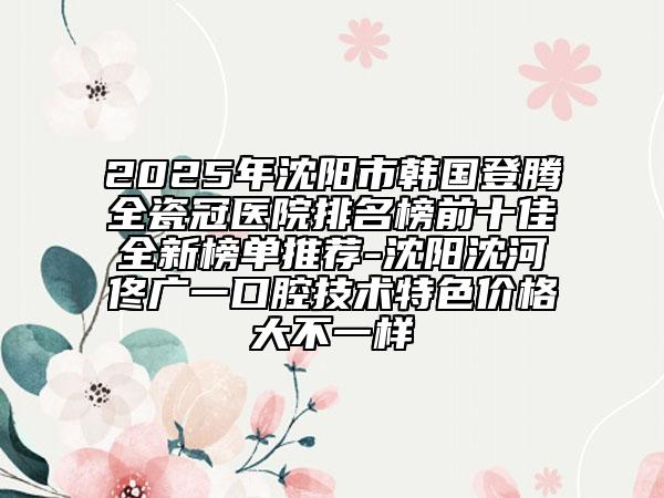 2025年沈陽市韓國登騰全瓷冠醫(yī)院排名榜前十佳全新榜單推薦-沈陽沈河佟廣一口腔技術(shù)特色價(jià)格大不一樣
