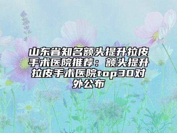 山東省知名額頭提升拉皮手術(shù)醫(yī)院推薦：額頭提升拉皮手術(shù)醫(yī)院top30對(duì)外公布