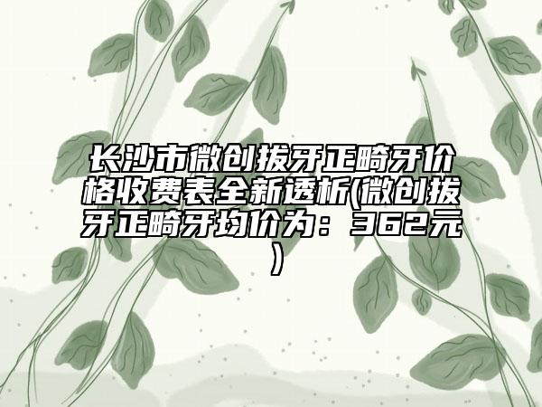 長(zhǎng)沙市微創(chuàng)拔牙正畸牙價(jià)格收費(fèi)表全新透析(微創(chuàng)拔牙正畸牙均價(jià)為：362元）