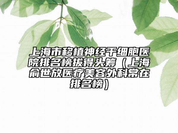 上海市移植神經(jīng)干細(xì)胞醫(yī)院排名榜拔得頭籌（上海俞世放醫(yī)療美容外科常在排名榜）