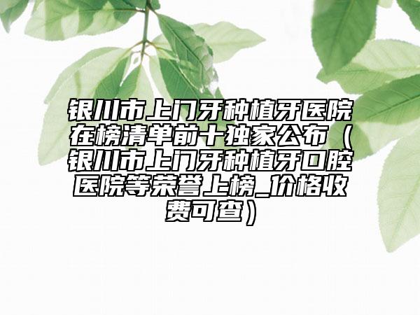 銀川市上門牙種植牙醫(yī)院在榜清單前十獨(dú)家公布（銀川市上門牙種植牙口腔醫(yī)院等榮譽(yù)上榜_價(jià)格收費(fèi)可查）