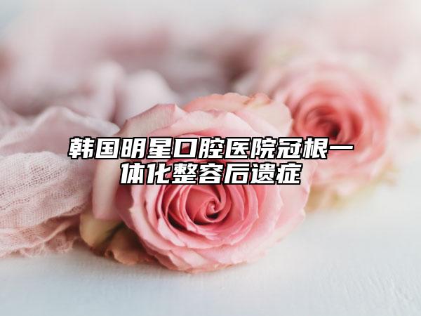韓國(guó)明星口腔醫(yī)院冠根一體化整容后遺癥