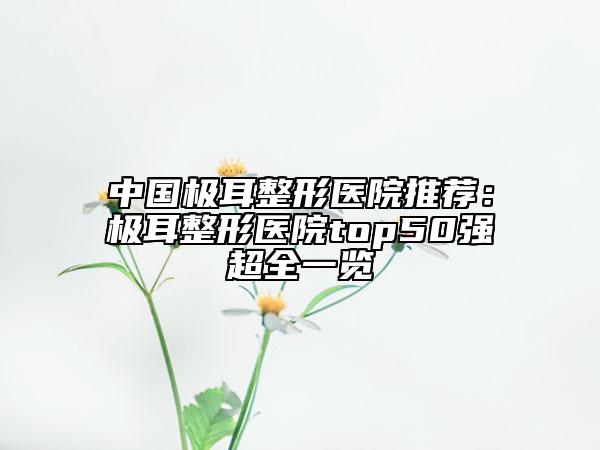 中國(guó)極耳整形醫(yī)院推薦：極耳整形醫(yī)院top50強(qiáng)超全一覽
