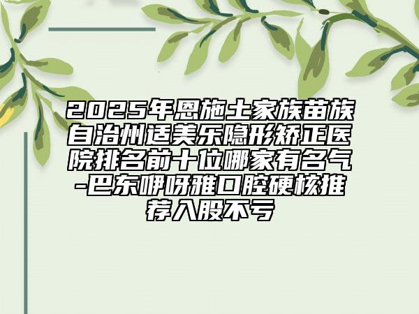 2025年恩施土家族苗族自治州適美樂隱形矯正醫(yī)院排名前十位哪家有名氣-巴東咿呀雅口腔硬核推薦入股不虧
