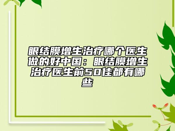 眼結(jié)膜增生治療哪個(gè)醫(yī)生做的好中國(guó)：眼結(jié)膜增生治療醫(yī)生前50佳都有哪些