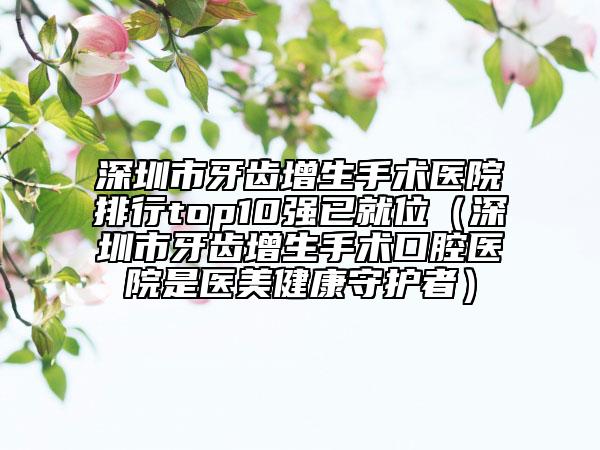 深圳市牙齒增生手術(shù)醫(yī)院排行top10強(qiáng)已就位（深圳市牙齒增生手術(shù)口腔醫(yī)院是醫(yī)美健康守護(hù)者）